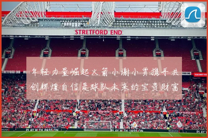 年轻力量崛起火箭小谢小贾携手共创辉煌自信是球队未来的宝贵财富