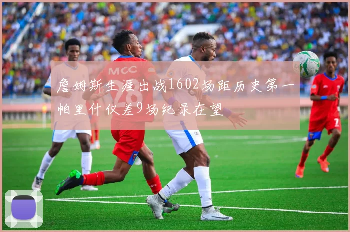 詹姆斯生涯出战1602场距历史第一帕里什仅差9场纪录在望