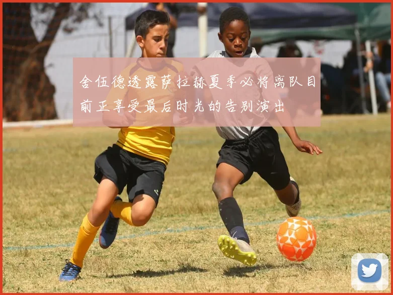 舍伍德透露萨拉赫夏季必将离队目前正享受最后时光的告别演出