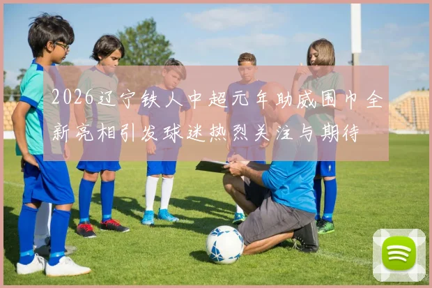 2026辽宁铁人中超元年助威围巾全新亮相引发球迷热烈关注与期待