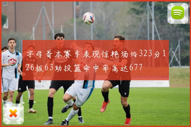 字母哥本赛季表现惊艳场均323分126板63助投篮命中率高达677