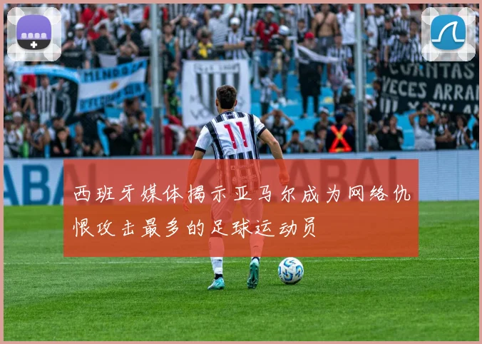 西班牙媒体揭示亚马尔成为网络仇恨攻击最多的足球运动员
