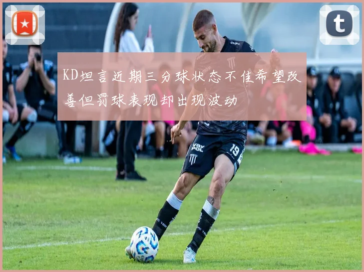 KD坦言近期三分球状态不佳希望改善但罚球表现却出现波动
