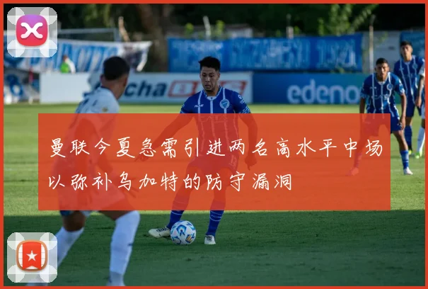 曼联今夏急需引进两名高水平中场以弥补乌加特的防守漏洞