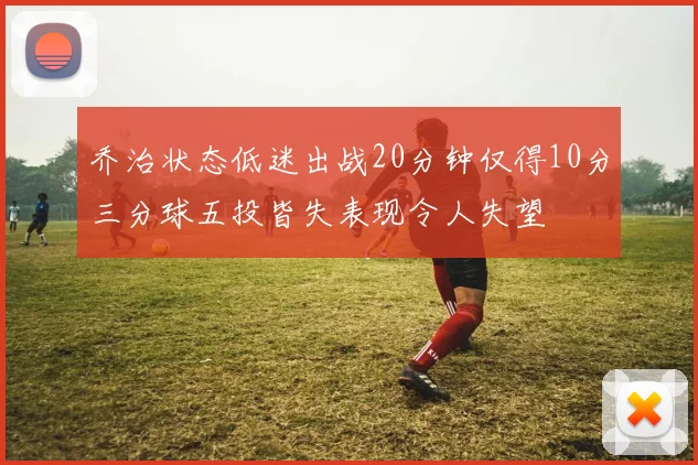 乔治状态低迷出战20分钟仅得10分三分球五投皆失表现令人失望