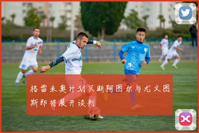 格雷米奥计划买断阿图尔与尤文图斯即将展开谈判