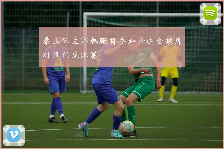 泰山队主帅韩鹏将参加全运会缺席对津门虎比赛