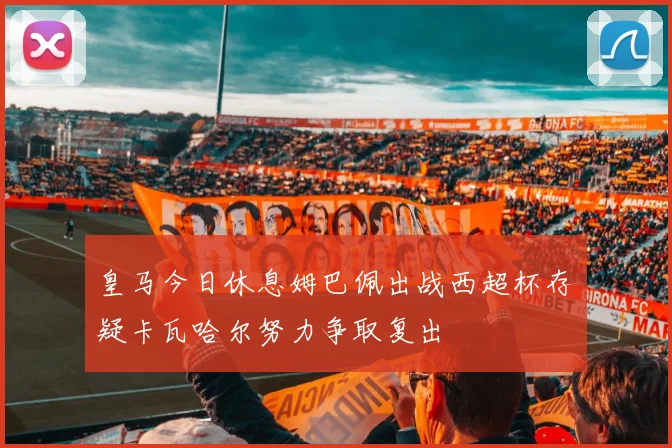 皇马今日休息姆巴佩出战西超杯存疑卡瓦哈尔努力争取复出