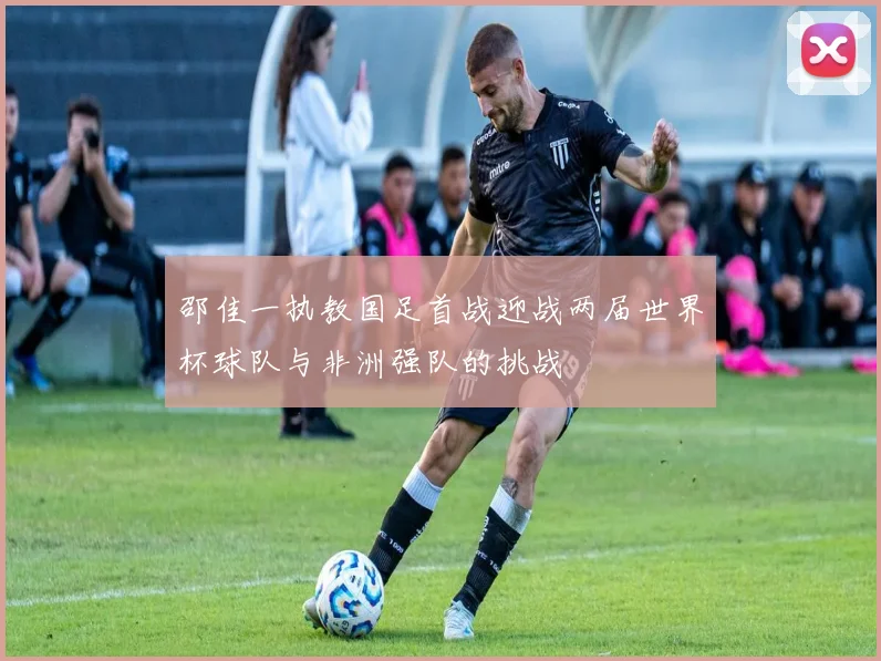 邵佳一执教国足首战迎战两届世界杯球队与非洲强队的挑战