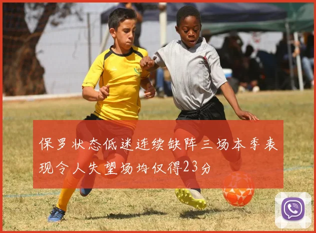 保罗状态低迷连续缺阵三场本季表现令人失望场均仅得23分