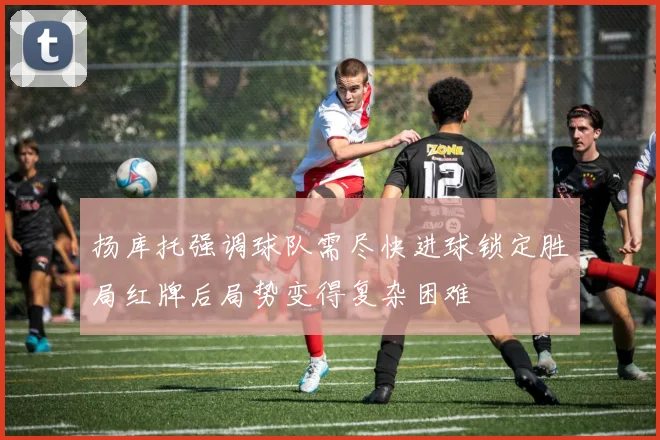 扬库托强调球队需尽快进球锁定胜局红牌后局势变得复杂困难