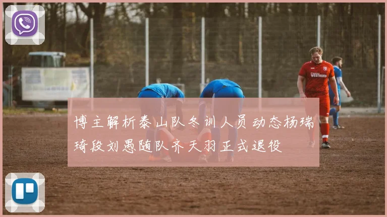 博主解析泰山队冬训人员动态杨瑞琦段刘愚随队齐天羽正式退役