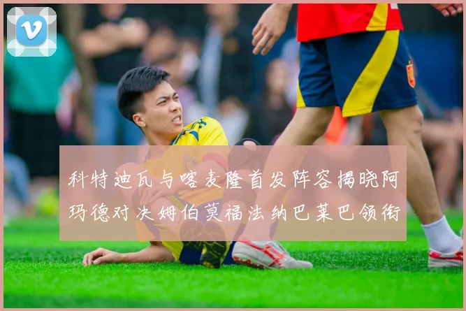 科特迪瓦与喀麦隆首发阵容揭晓阿玛德对决姆伯莫福法纳巴莱巴领衔出战