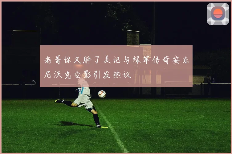 老哥你又胖了美记与绿军传奇安东尼沃克合影引发热议