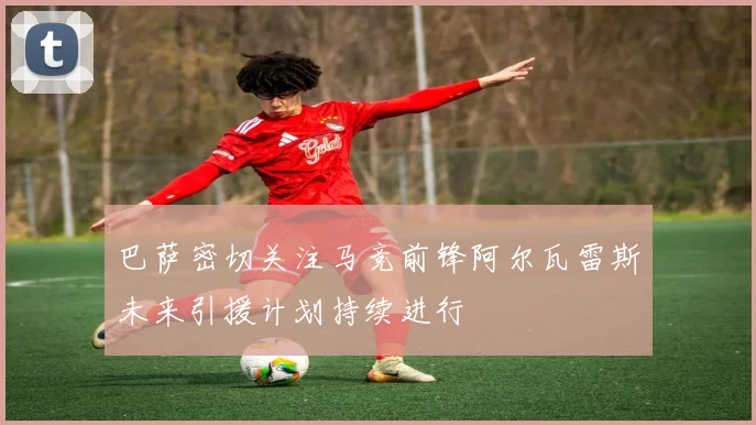 巴萨密切关注马竞前锋阿尔瓦雷斯未来引援计划持续进行