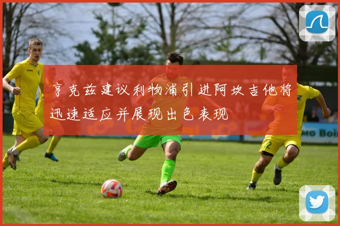 亨克兹建议利物浦引进阿坎吉他将迅速适应并展现出色表现