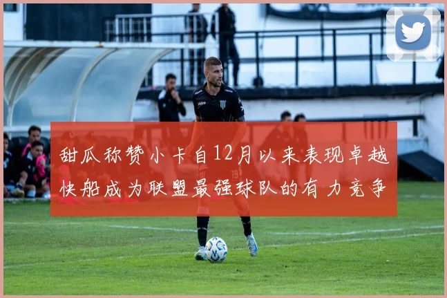 甜瓜称赞小卡自12月以来表现卓越快船成为联盟最强球队的有力竞争者
