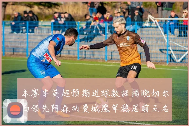 本赛季英超预期进球数据揭晓切尔西领先阿森纳曼城魔军稳居前五名
