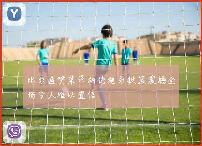比尔盛赞莱昂纳德绝杀投篮震撼全场令人难以置信