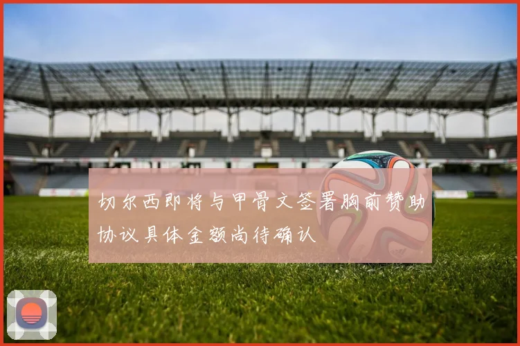 切尔西即将与甲骨文签署胸前赞助协议具体金额尚待确认