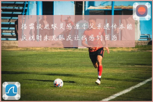 格雷谈进球灵感源于父亲遗传本能庆祝时未见队友让我感到困惑