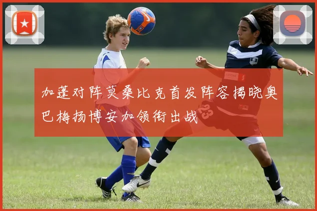 加蓬对阵莫桑比克首发阵容揭晓奥巴梅扬博安加领衔出战