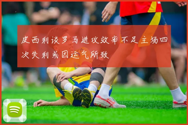 皮西利谈罗马进攻效率不足主场四次失利或因运气所致