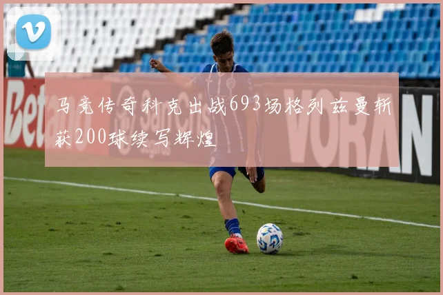 马竞传奇科克出战693场格列兹曼斩获200球续写辉煌