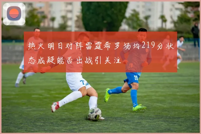 热火明日对阵雷霆希罗场均219分状态成疑能否出战引关注
