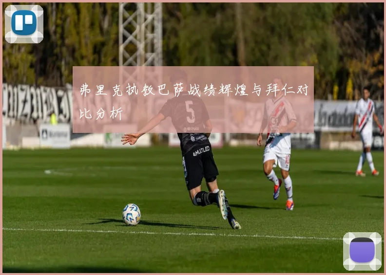 弗里克执教巴萨战绩辉煌与拜仁对比分析