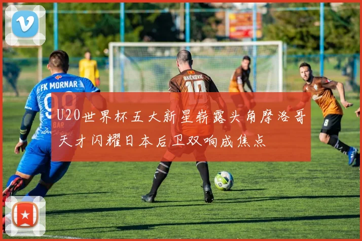 U20世界杯五大新星崭露头角摩洛哥天才闪耀日本后卫双响成焦点