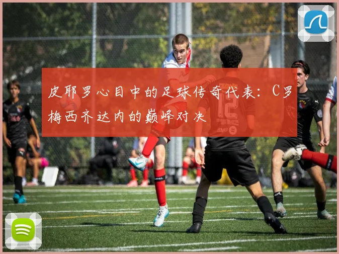 皮耶罗心目中的足球传奇代表：C罗梅西齐达内的巅峰对决