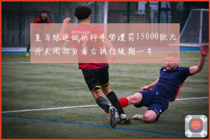 皇马球迷做纳粹手势遭罚15000欧元并关闭部分看台执行缓期一年