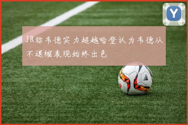 JR称韦德实力超越哈登认为韦德从不退缩表现始终出色