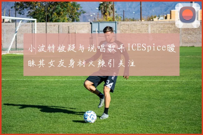 小波特被疑与说唱歌手ICESpice暧昧其女友身材火辣引关注
