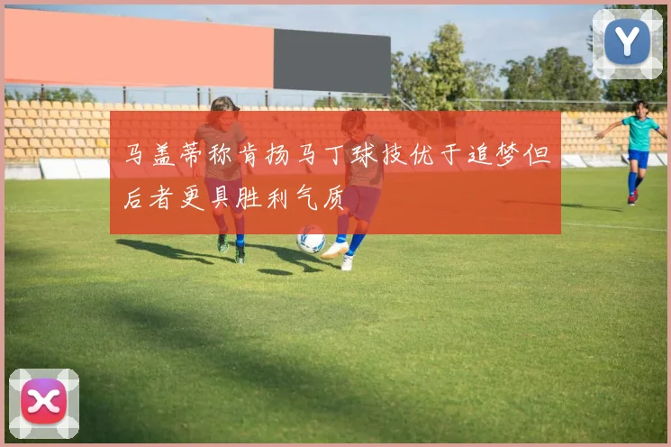 马盖蒂称肯扬马丁球技优于追梦但后者更具胜利气质