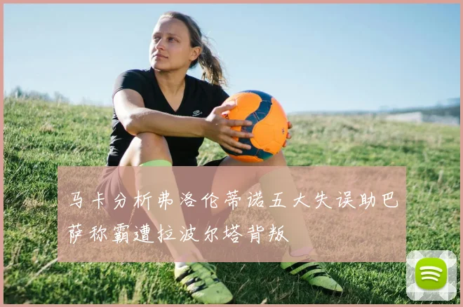 马卡分析弗洛伦蒂诺五大失误助巴萨称霸遭拉波尔塔背叛