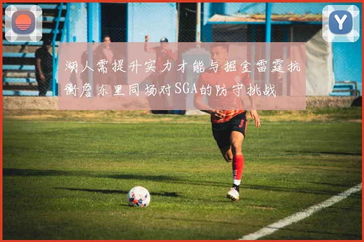 湖人需提升实力才能与掘金雷霆抗衡詹东里同场对SGA的防守挑战