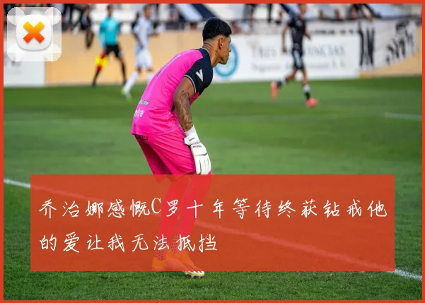 乔治娜感慨C罗十年等待终获钻戒他的爱让我无法抵挡